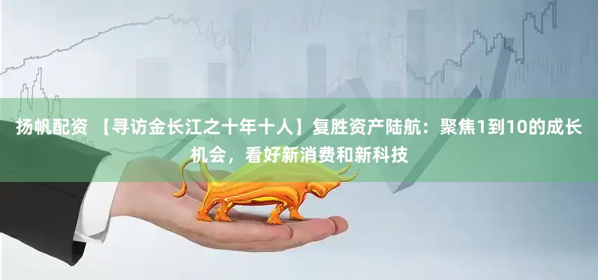 揚帆配資 【尋訪金長江之十年十人】復勝資產陸航:聚焦1到10的成長機會,看好新消費和新科技